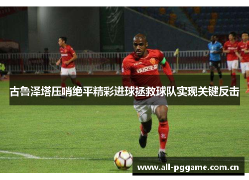 古鲁泽塔压哨绝平精彩进球拯救球队实现关键反击 古鲁泽塔压哨绝平精彩进球拯救球队实现关键反击
